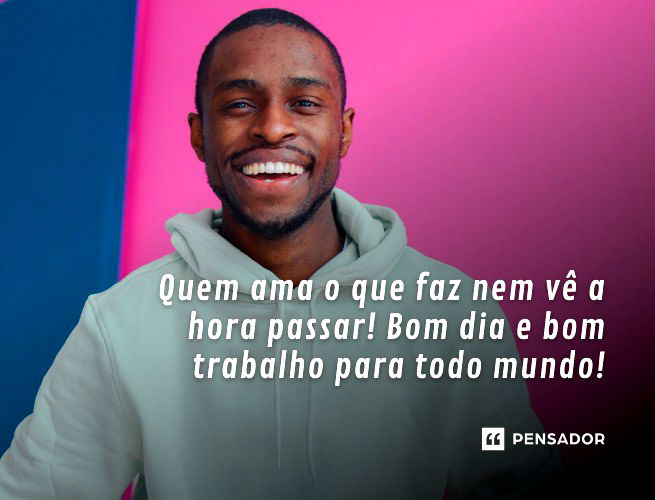 Quem ama o que faz nem vê a hora passar! Bom dia e bom trabalho para todo mundo!