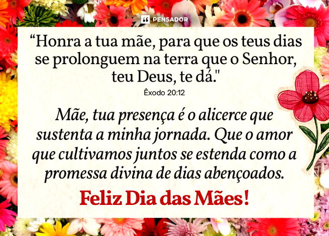 &ldquo;Honra a tua m&atilde;e, para que os teus dias se prolonguem na terra que o Senhor, teu Deus, te d&aacute;." - &Ecirc;xodo 20:12  M&atilde;e, tua presen&ccedil;a &eacute; o alicerce que sustenta a minha jornada. Que o amor que cultivamos juntos se estenda como a promessa divina de dias aben&ccedil;oados. Feliz Dia das M&atilde;es!&nbsp;