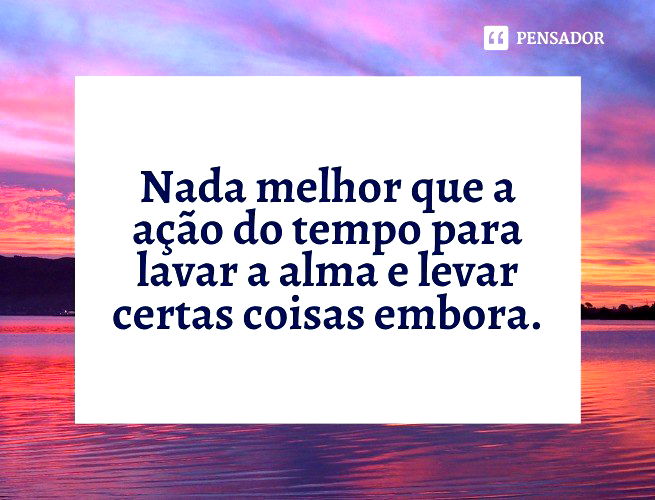 Nada melhor que a ação do tempo para lavar a alma e levar certas coisas embora.