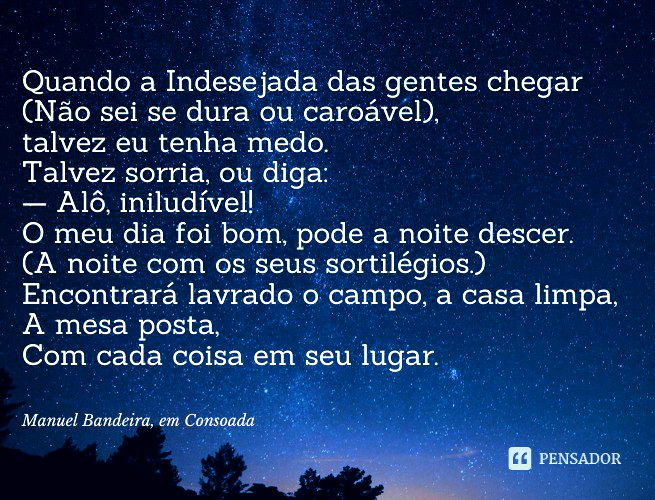 Consoada Quando a Indesejada das gentes chegar (Não sei se dura ou caroável), talvez eu tenha medo. Talvez sorria, ou diga: — Alô, iniludível! O meu dia foi bom, pode a noite descer. (A noite com os seus sortilégios.) Encontrará lavrado o campo, a casa limpa, A mesa posta, Com cada coisa em seu lugar. Manuel Bandeira