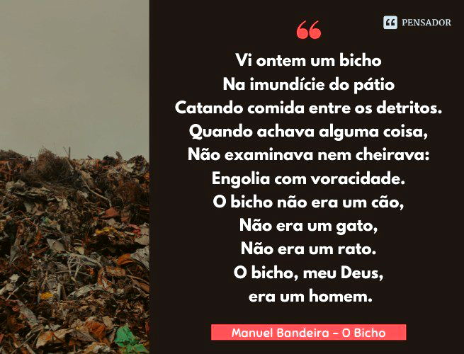 O Bicho Vi ontem um bicho Na imundície do pátio Catando comida entre os detritos. Quando achava alguma coisa, Não examinava nem cheirava: Engolia com voracidade. O bicho não era um cão, Não era um gato, Não era um rato. O bicho, meu Deus, era um homem. Manuel Bandeira