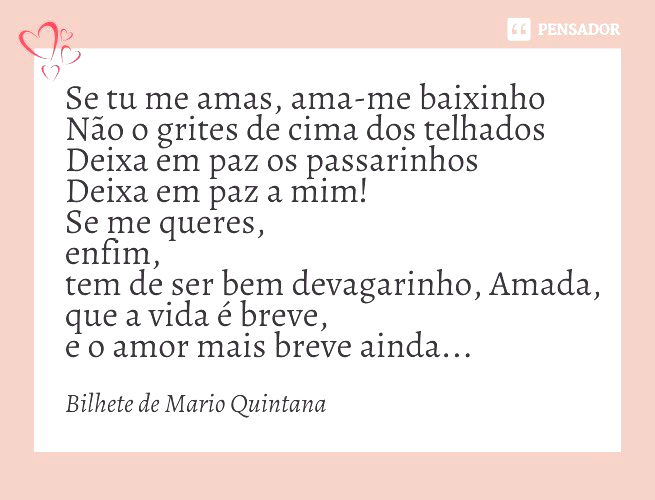 Se tu me amas, ama-me baixinho Não o grites de cima dos telhados Deixa em paz os passarinhos Deixa em paz a mim! Se me queres, enfim, tem de ser bem devagarinho, Amada, que a vida é breve, e o amor mais breve ainda...