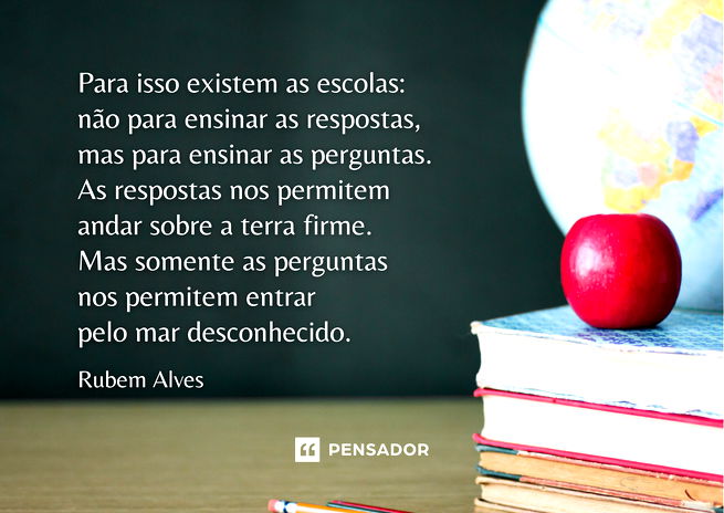 Para isso existem as escolas:  não para ensinar as respostas,  mas para ensinar as perguntas.  As respostas nos permitem  andar sobre a terra firme.  Mas somente as perguntas  nos permitem entrar  pelo mar desconhecido.  Rubem Alves