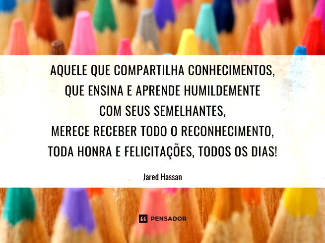 Aquele que compartilha conhecimentos, que ensina e aprende humildemente com seus semelhantes, merece receber todo o reconhecimento, toda honra e felicitações, todos os dias!Jared Hassan