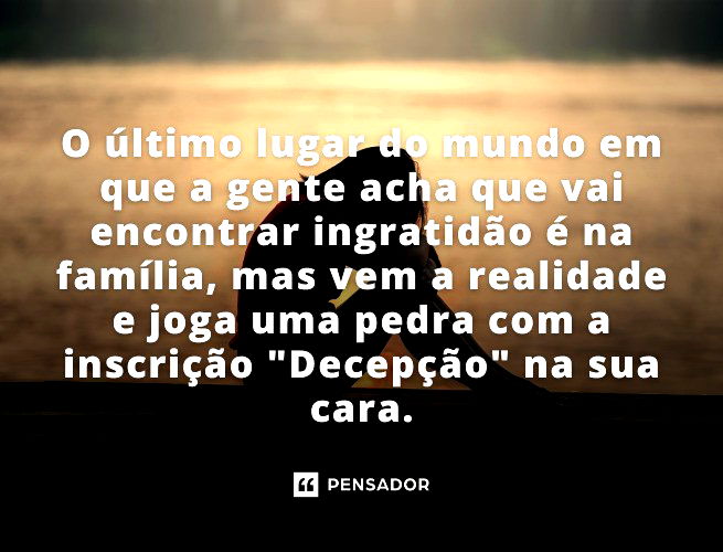 O último lugar do mundo em que a gente acha que vai encontrar ingratidão é na família, mas vem a realidade e joga uma pedra com a inscrição “Decepção” na sua cara.