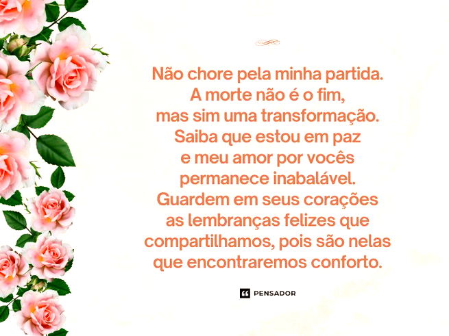 Não chore pela minha partida. A morte não é o fim, mas sim uma transformação. Saiba que estou em paz e meu amor por vocês permanece inabalável.