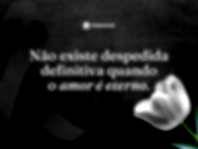 Não existe despedida definitiva quando o amor é eterno.