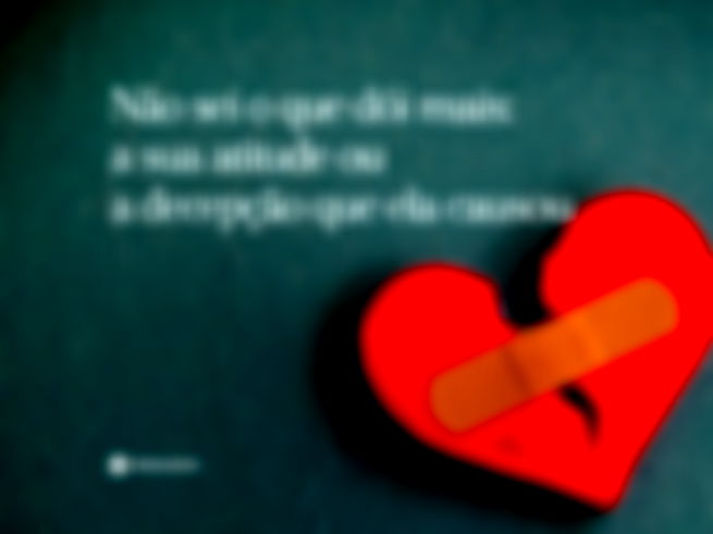 Não sei o que dói mais: a sua atitude ou a decepção que ela causou.
