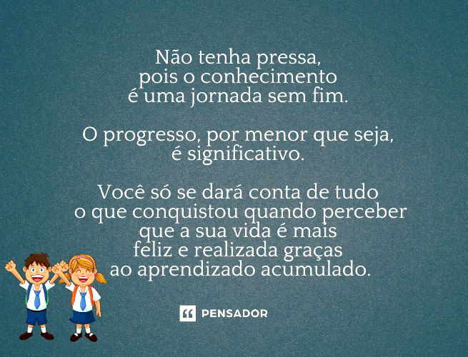 Não tenha pressa, pois o conhecimento é uma jornada sem fim. O progresso, por menor que seja, é significativo. Você só se dará conta de tudo o que conquistou quando perceber que a sua vida é mais feliz e realizada graças ao aprendizado acumulado.