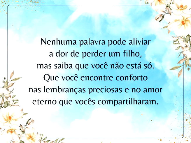 Nenhuma palavra pode aliviar a dor de perder um filho, mas saiba que você não está só. Que você encontre conforto nas lembranças preciosas e no amor eterno que vocês compartilharam.