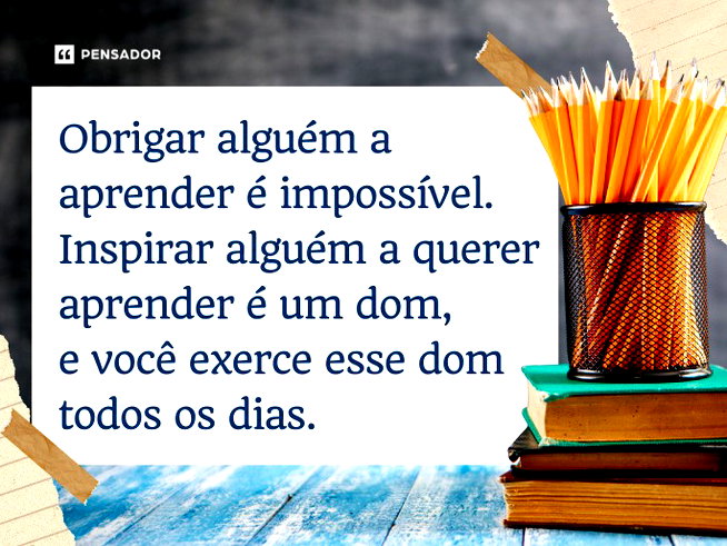 Obrigar alguém a aprender é impossível. Inspirar alguém a querer aprender é um dom, e você exerce esse dom todos os dias.