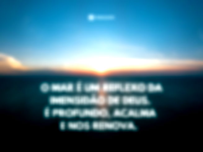 O mar é um reflexo da imensidão de Deus. É profundo, acalma e nos renova.  