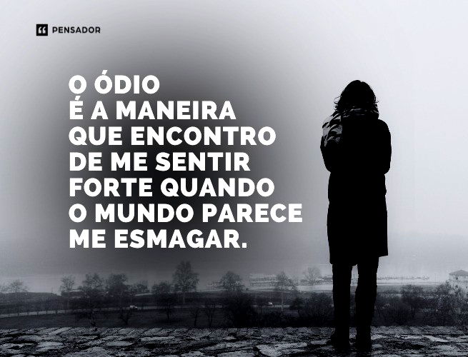 O ódio é a maneira que encontro de me sentir forte quando o mundo parece me esmagar.