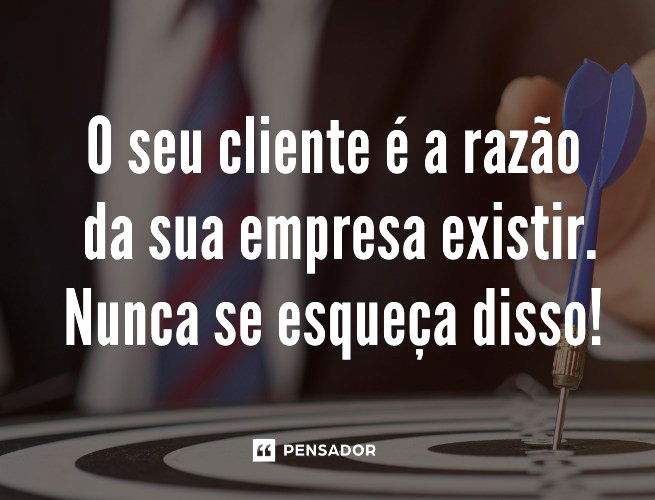 O seu cliente é a razão da sua empresa existir. Nunca se esqueça disso! 