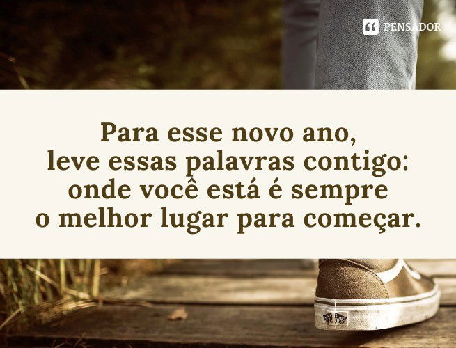 Para esse novo ano, leve essas palavras contigo: onde você está é sempre o melhor lugar para começar.
