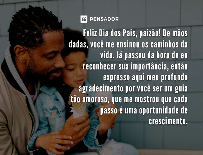 Feliz Dia dos Pais, paizão! De mãos dadas, você me ensinou os caminhos da vida. Já passou da hora de eu reconhecer sua importância, então expresso aqui meu profundo agradecimento por você ser um guia tão amoroso, que me mostrou que cada passo é uma oportunidade de crescimento.