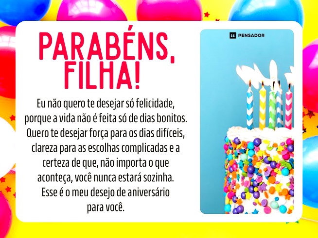 Parabéns, filha! Eu não quero te desejar só felicidade, porque a vida não é feita só de dias bonitos. Quero te desejar força para os dias difíceis, clareza para as escolhas complicadas e a certeza de que, não importa o que aconteça, você nunca estará sozinha. Esse é o meu desejo de aniversário para você.