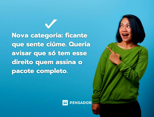 Nova categoria: ficante que sente ciúme. Queria avisar que só tem esse direito quem assina o pacote completo.