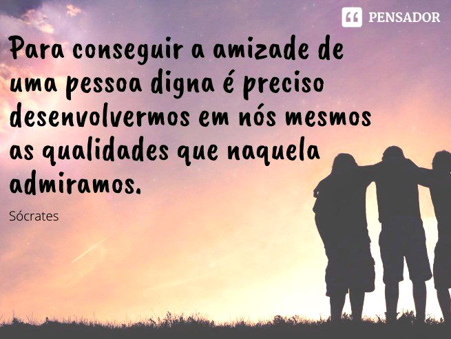 Para conseguir a amizade de uma pessoa digna é preciso desenvolvermos em nós mesmos as qualidades que naquela admiramos. Sócrates