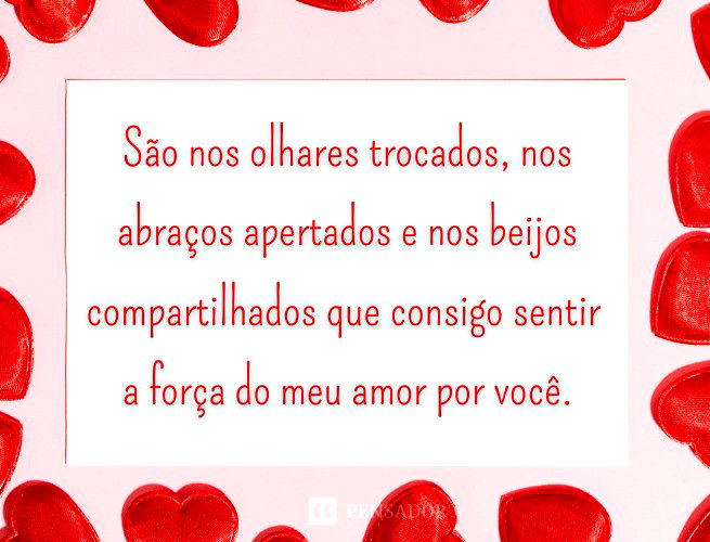 São nos olhares trocados, nos abraços apertados e nos beijos compartilhados que consigo sentir a força do meu amor por você.