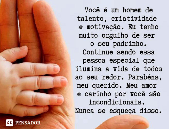 Você é um homem de talento, criatividade e motivação. Eu tenho muito orgulho de ser o seu padrinho. Continue sendo essa pessoa especial que ilumina a vida de todos ao seu redor. Parabéns, meu querido. Meu amor e carinho por você é incondicional. Nunca se esqueça disso.