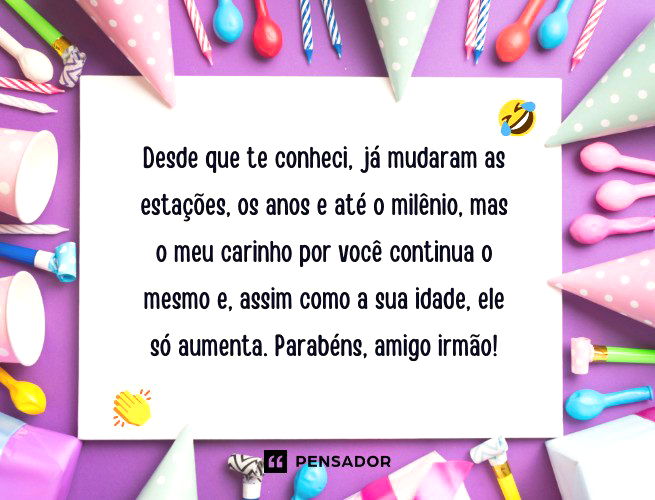 Desde que te conheci, já mudaram as estações, os anos e até o milênio, mas o meu carinho por você continua o mesmo e, assim como a sua idade, ele só aumenta. Parabéns, amigo irmão!