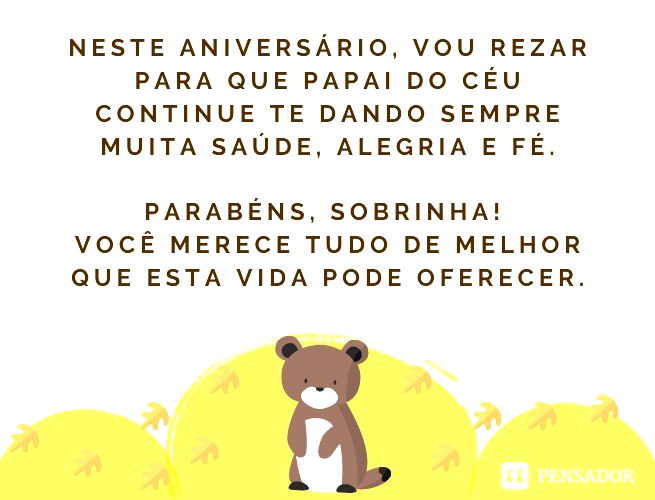 Neste aniversário, vou rezar para que papai do céu continue te dando sempre muita saúde, alegria e fé. Parabéns, sobrinha! Você merece tudo de melhor que esta vida pode oferecer.