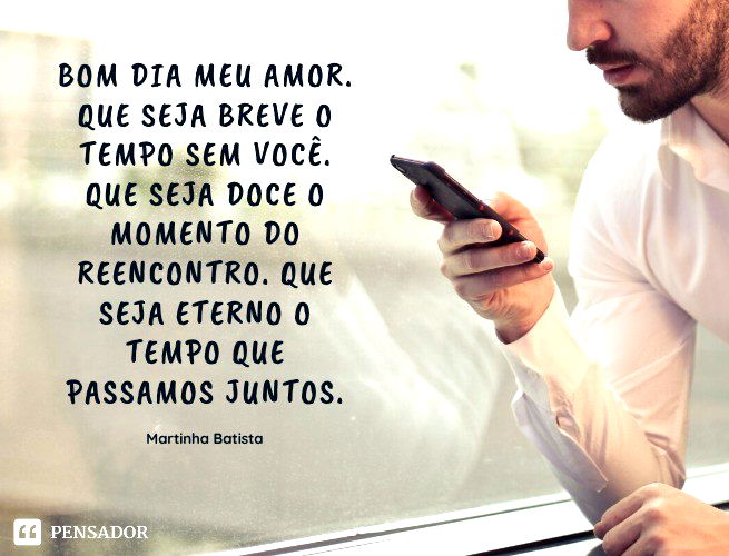 Bom dia meu amor. Que seja breve o tempo sem você. Que seja doce o momento do reencontro. Que seja eterno o tempo que passamos juntos. Martinha Batista