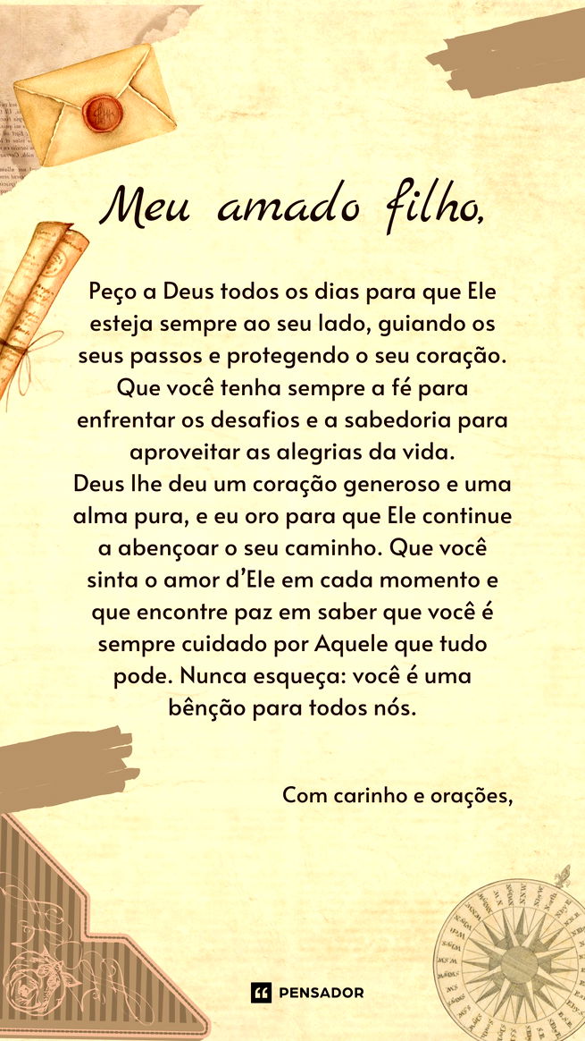 Carta de Bênção de Deus para Filho  Meu amado filho,  Peço a Deus todos os dias para que Ele esteja sempre ao seu lado, guiando os seus passos e protegendo o seu coração. Que você tenha sempre a fé para enfrentar os desafios e a sabedoria para aproveitar as alegrias da vida.  Deus lhe deu um coração generoso e uma alma pura, e eu oro para que Ele continue a abençoar o seu caminho. Que você sinta o amor d’Ele em cada momento e que encontre paz em saber que você é sempre cuidado por Aquele que tudo pode. Nunca esqueça: você é uma bênção para todos nós.  Com carinho e orações,