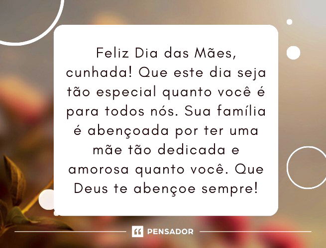 Feliz Dia das Mães, cunhada! Que este dia seja tão especial quanto você é para todos nós. Sua família é abençoada por ter uma mãe tão dedicada e amorosa quanto você. Que Deus te abençoe sempre! 