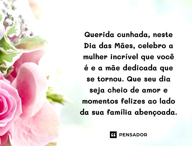 Querida cunhada, neste Dia das Mães, celebro a mulher incrível que você é e a mãe dedicada que se tornou. Que seu dia seja cheio de amor e momentos felizes ao lado da sua família abençoada. 
