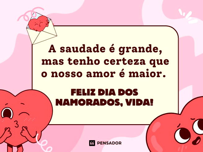 A saudade é grande, mas tenho certeza que o nosso amor é maior. Feliz Dia dos Namorados, vida!