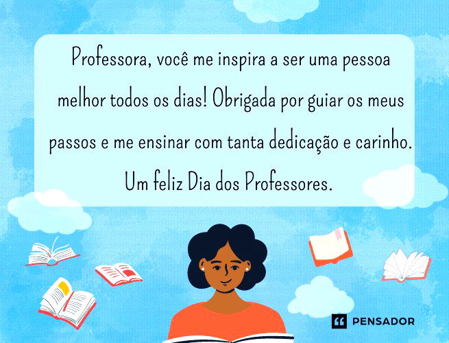 Professora, você me inspira a ser uma pessoa melhor todos os dias! Obrigada por guiar os meus passos e me ensinar com tanta dedicação e carinho. Um feliz Dia dos Professores.