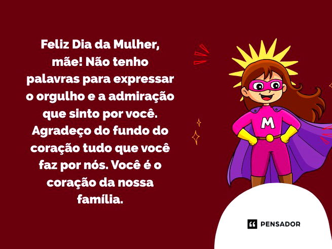 Feliz Dia da Mulher, m&atilde;e! N&atilde;o tenho palavras para expressar o orgulho e a admira&ccedil;&atilde;o que sinto por voc&ecirc;. Agrade&ccedil;o do fundo do cora&ccedil;&atilde;o tudo que voc&ecirc; faz por n&oacute;s. Voc&ecirc; &eacute; o cora&ccedil;&atilde;o da nossa fam&iacute;lia.