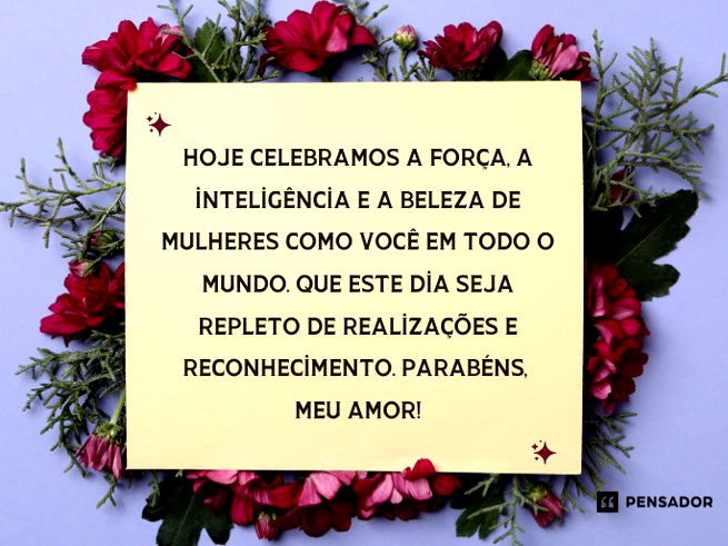 Hoje celebramos a força, a inteligência e a beleza de mulheres como você em todo o mundo. Que este dia seja repleto de realizações e reconhecimento. Parabéns, meu amor!