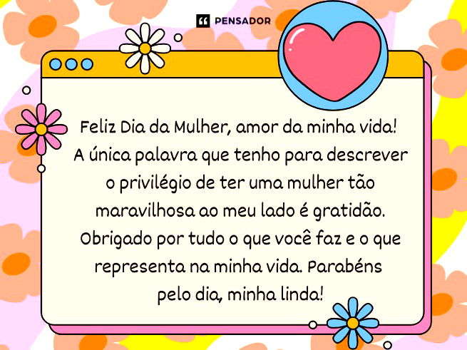 Feliz Dia da Mulher, amor da minha vida! A única palavra que tenho para descrever o privilégio de ter uma mulher tão maravilhosa ao meu lado é gratidão. Obrigado por tudo o que você faz e o que representa na minha vida. Parabéns pelo dia, minha linda!