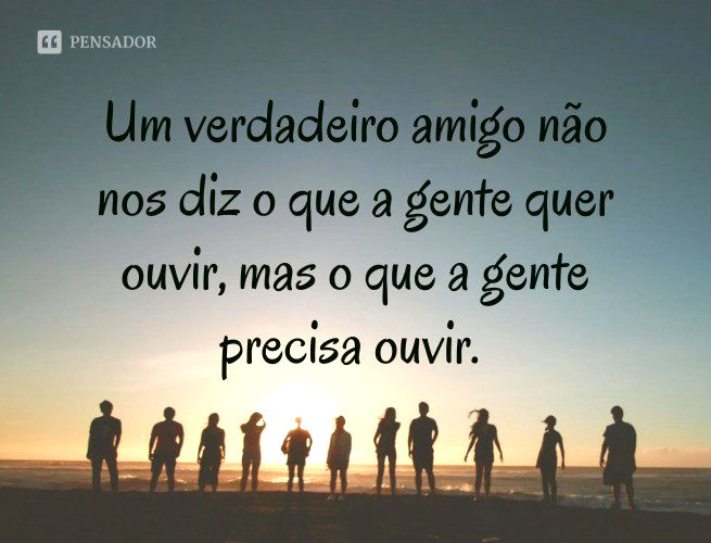 Um verdadeiro amigo não nos diz o que a gente quer ouvir, mas o que a gente precisa ouvir.