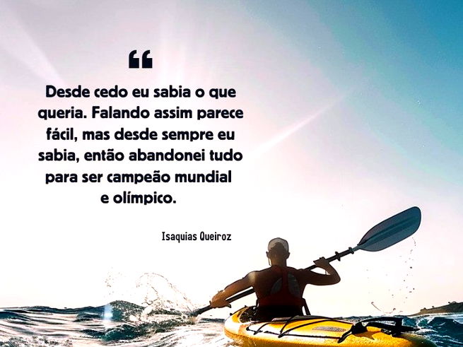 Desde cedo eu sabia o que queria. Falando assim parece fácil, mas desde sempre eu sabia, então abandonei tudo para ser campeão mundial e olímpico. Isaquias Queiroz (Canoísta brasileiro)