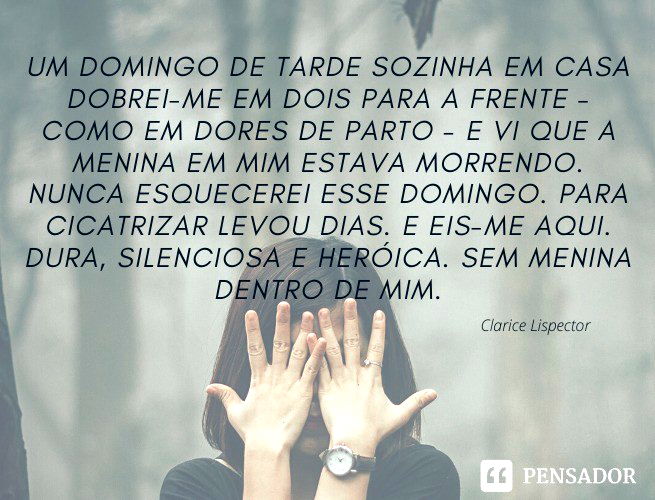 Um domingo de tarde sozinha em casa dobrei-me em dois para a frente - como em dores de parto - e vi que a menina em mim estava morrendo. Nunca esquecerei esse domingo. Para cicatrizar levou dias. E eis-me aqui. Dura, silenciosa e heróica. Sem menina dentro de mim. Clarice Lispector