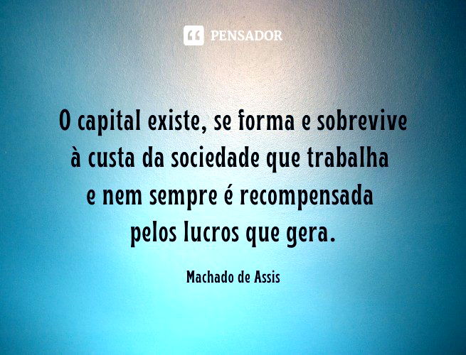 O capital existe, se forma e sobrevive à custa da sociedade que trabalha e nem sempre é recompensada pelos lucros que gera. Machado de Assis