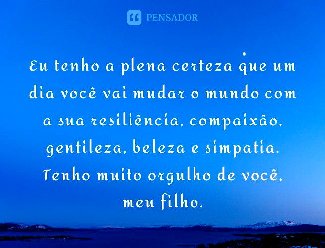 Eu tenho a plena certeza que um dia você vai mudar o mundo com a sua resiliência, compaixão, gentileza, beleza e simpatia. Tenho muito orgulho de você, meu filho.