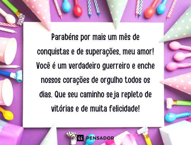 Parabéns por mais um mês de conquistas e de superações, meu amor! Você é um verdadeiro guerreiro e enche nossos corações de orgulho todos os dias. Que seu caminho seja repleto de vitórias e de muita felicidade!