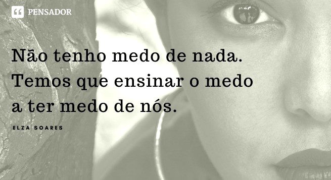 Não tenho medo de nada. Temos que ensinar o medo a ter medo de nós.  Elza Soares