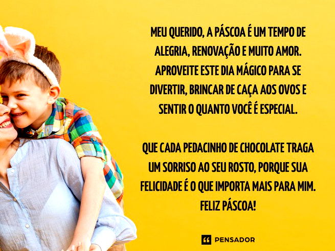 Meu querido, a P&aacute;scoa &eacute; um tempo de alegria, renova&ccedil;&atilde;o e muito amor. Aproveite este dia m&aacute;gico para se divertir, brincar de ca&ccedil;a aos ovos e sentir o quanto voc&ecirc; &eacute; especial.  Que cada pedacinho de chocolate traga um sorriso ao seu rosto, porque sua felicidade &eacute; o que importa mais para mim. Feliz P&aacute;scoa!