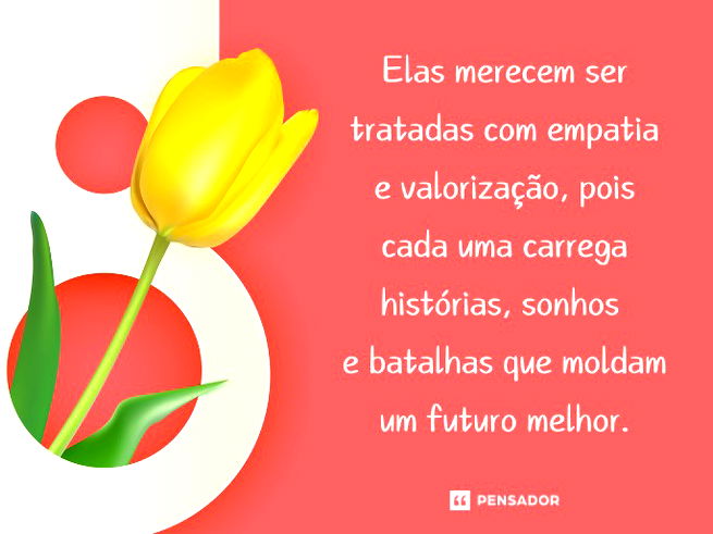 Elas merecem ser tratadas com empatia e valorização, pois cada uma carrega histórias, sonhos e batalhas que moldam um futuro melhor. 