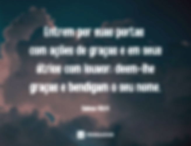 Entrem por suas portas com ações de graças e em seus átrios com louvor; deem-lhe graças e bendigam o seu nome.  Salmos 100:4 