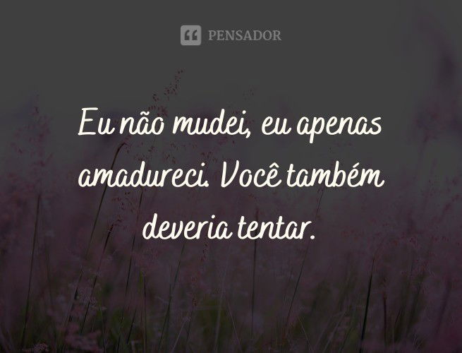 Eu não mudei, eu apenas amadureci. Você também deveria tentar.