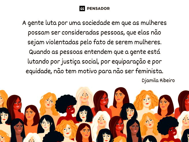 A gente luta por uma sociedade em que as mulheres possam ser consideradas pessoas, que elas não sejam violentadas pelo fato de serem mulheres. Quando as pessoas entendem que a gente está lutando por justiça social, por equiparação e por equidade, não tem motivo para não ser feminista.  Djamila Ribeiro