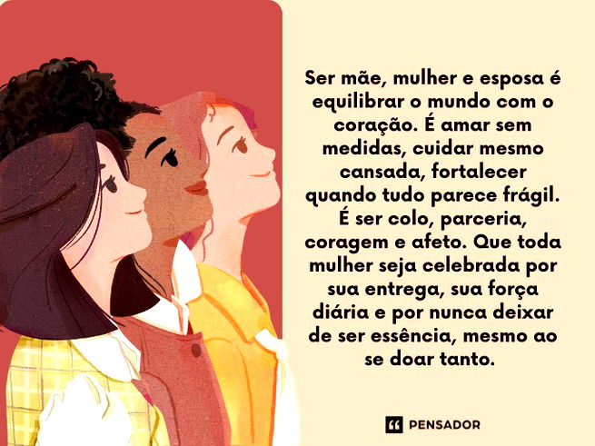 Ser m&atilde;e, mulher e esposa &eacute; equilibrar o mundo com o cora&ccedil;&atilde;o. &Eacute; amar sem medidas, cuidar mesmo cansada, fortalecer quando tudo parece fr&aacute;gil. &Eacute; ser colo, parceria, coragem e afeto. Que toda mulher seja celebrada por sua entrega, sua for&ccedil;a di&aacute;ria e por nunca deixar de ser ess&ecirc;ncia, mesmo ao se doar tanto.&nbsp;