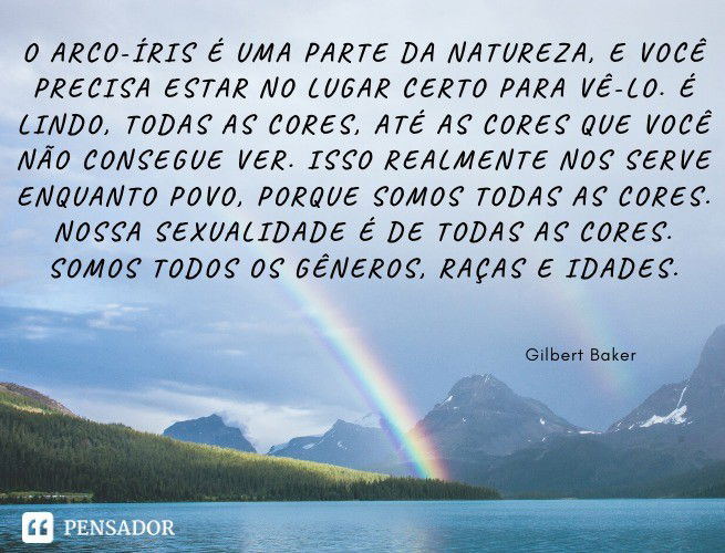 O arco-íris é uma parte da natureza, e você precisa estar no lugar certo para vê-lo. É lindo, todas as cores, até as cores que você não consegue ver. Isso realmente nos serve enquanto povo, porque somos todas as cores. Nossa sexualidade é de todas as cores. Somos todos os gêneros, raças e idades. Gilbert Baker